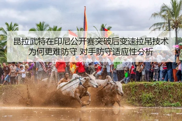 昆拉武特在印尼公开赛突破后变速拉吊技术为何更难防守 对手防守适应性分析