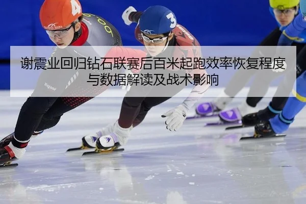 谢震业回归钻石联赛后百米起跑效率恢复程度与数据解读及战术影响