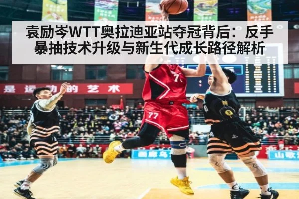 袁励岑WTT奥拉迪亚站夺冠背后:反手暴抽技术升级与新生代成长路径解析