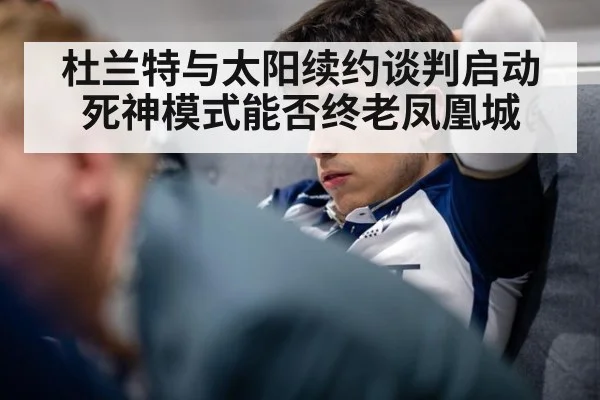 杜兰特与太阳续约谈判启动 死神模式能否终老凤凰城