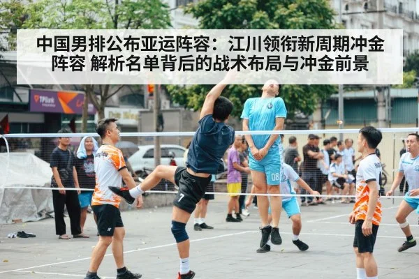 中国男排公布亚运阵容:江川领衔新周期冲金阵容 解析名单背后的战术布局与冲金前景